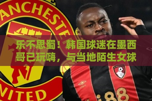 乐不思蜀!韩国球迷在墨西哥已玩嗨,与当地陌生女球迷接吻 乐不思蜀!韩国球迷在墨西哥已玩嗨,与当地陌生女球迷接吻