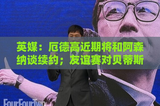 英媒:厄德高近期将和阿森纳谈续约;友谊赛对贝蒂斯他不会出场 英媒:厄德高近期将和阿森纳谈续约;友谊赛对贝蒂斯他不会出场