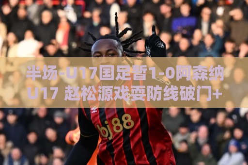 半场-U17国足暂1-0阿森纳U17 赵松源戏耍防线破门+失良机 半场-U17国足暂1-0阿森纳U17 赵松源戏耍防线破门+失良机