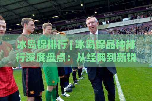 冰岛锦排行 | 冰岛锦品种排行深度盘点：从经典到新锐，谁在2026年更值得关注？🈵今日最新外围进球网免安装走势频道英文解说反波胆链接
