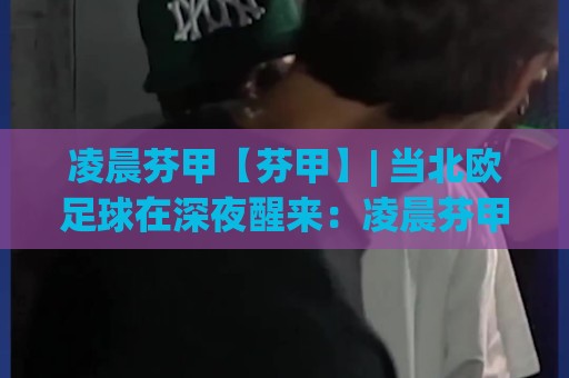 凌晨芬甲【芬甲】| 当北欧足球在深夜醒来：凌晨芬甲(芬兰足球甲级联赛)的独特节奏与观赛门道🈵今晚靠谱最火体育网早盘文字中文解说直播指南蓝光
