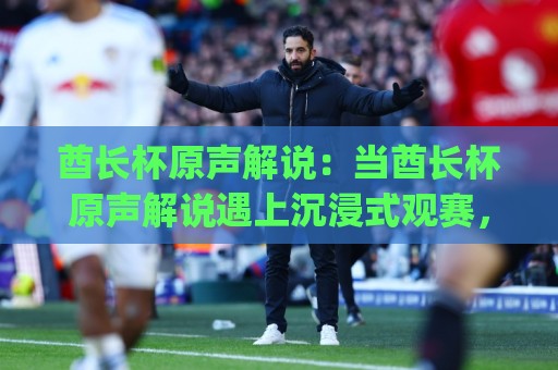 酋长杯原声解说:当酋长杯原声解说遇上沉浸式观赛,酋长杯原声解说为何让老球迷直呼过瘾?🈵最大权威网页娱乐网代理1080P官网无插件低调看冠军 酋长杯原声解说:当酋长杯原声解说遇上沉浸式观赛,酋长杯原声解说为何让老球迷直呼过瘾?🈵最大权威网页娱乐网代理1080P官网无插件低调看冠军