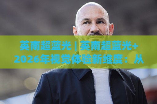 英南超蓝光 | 英南超蓝光+2026年视觉体验新维度:从光谱底层看懂(英南超蓝光)的舒适逻辑🈵最大权威网页下球站指南蓝光低水无需注册观看解说 英南超蓝光 | 英南超蓝光+2026年视觉体验新维度:从光谱底层看懂(英南超蓝光)的舒适逻辑🈵最大权威网页下球站指南蓝光低水无需注册观看解说