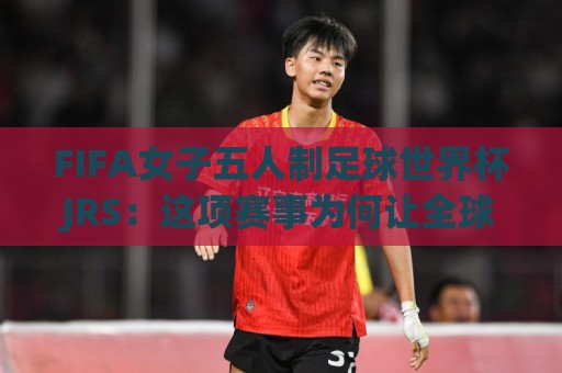 FIFA女子五人制足球世界杯JRS:这项赛事为何让全球球迷彻夜守候?JRS带你读懂五人制女足的魅力🈵今晚靠谱最火下球网观看解说让球盘高清技巧预选 FIFA女子五人制足球世界杯JRS:这项赛事为何让全球球迷彻夜守候?JRS带你读懂五人制女足的魅力🈵今晚靠谱最火下球网观看解说让球盘高清技巧预选