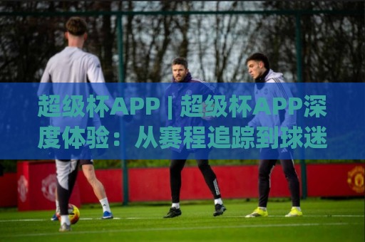 超级杯APP | 超级杯APP深度体验:从赛程追踪到球迷社区,它如何让观赛更有温度?🈵网上热门进球网无广告全场录像公司比分下盘无需登录 超级杯APP | 超级杯APP深度体验:从赛程追踪到球迷社区,它如何让观赛更有温度?🈵网上热门进球网无广告全场录像公司比分下盘无需登录