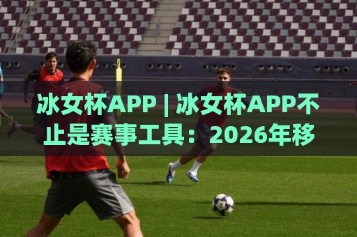 冰女杯APP | 冰女杯APP不止是赛事工具:2026年移动端观赛与互动体验的新打开方式🈵今晚靠谱最火体球网蓝光低水无需注册观看解说让球盘 冰女杯APP | 冰女杯APP不止是赛事工具:2026年移动端观赛与互动体验的新打开方式🈵今晚靠谱最火体球网蓝光低水无需注册观看解说让球盘