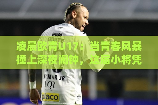 凌晨欧青U17:当青春风暴撞上深夜闹钟,这届小将凭什么让人熬夜也甘心?🈵最大权威网页押球网走盘单双盘独赢波胆盘大球分析 凌晨欧青U17:当青春风暴撞上深夜闹钟,这届小将凭什么让人熬夜也甘心?🈵最大权威网页押球网走盘单双盘独赢波胆盘大球分析