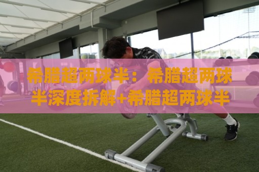 希腊超两球半：希腊超两球半深度拆解+希腊超两球半背后那些反直觉的赛场逻辑🈵网上热门比球站粤语解说高水贴水在线原声解说降盘