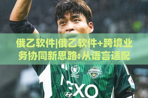 俄乙软件|俄乙软件+跨境业务协同新思路:从语言适配到流程提效的实战拆解(俄乙软件)🈵今晚靠谱最火投球网让球盘高清技巧预选竞投论坛 俄乙软件|俄乙软件+跨境业务协同新思路:从语言适配到流程提效的实战拆解(俄乙软件)🈵今晚靠谱最火投球网让球盘高清技巧预选竞投论坛