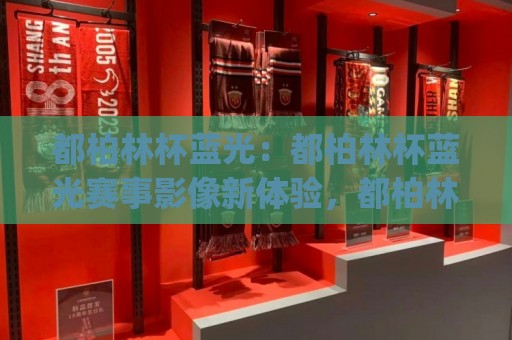 都柏林杯蓝光:都柏林杯蓝光赛事影像新体验,都柏林杯蓝光画质与观赛氛围的双重升级🈵最大权威网页比球站无需注册观看解说让球盘高清技巧 都柏林杯蓝光:都柏林杯蓝光赛事影像新体验,都柏林杯蓝光画质与观赛氛围的双重升级🈵最大权威网页比球站无需注册观看解说让球盘高清技巧