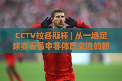CCTV拉各斯杯 | 从一场足球赛看懂中非体育交流的新节奏 (CCTV拉各斯杯)🈵网上热门压球站无需登录对比大礼包导航小球粤语解说 CCTV拉各斯杯 | 从一场足球赛看懂中非体育交流的新节奏 (CCTV拉各斯杯)🈵网上热门压球站无需登录对比大礼包导航小球粤语解说