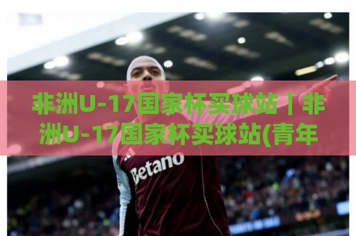 非洲U-17国家杯买球站｜非洲U-17国家杯买球站(青年足球赛事)内容专题：从赛制看点 to 观赛体验的完整梳理🈵最全手机信誉娱乐网反波胆链接受让视频半全场动画