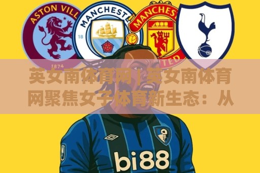 英女南体育网 | 英女南体育网聚焦女子体育新生态：从赛场故事到社区活力的深度连接🈵今日最新外围进球站精彩片段流畅代理1080P官网无插件