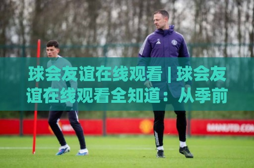 球会友谊在线观看 | 球会友谊在线观看全知道：从季前热身到跨洲对话，看懂俱乐部友谊赛的独特魅力🈵线上十大最稳压球网时间推荐直播源不卡顿在线观看初盘