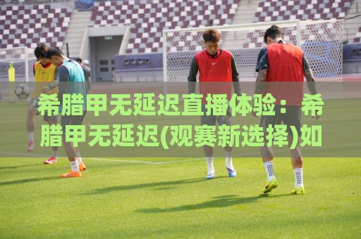希腊甲无延迟直播体验:希腊甲无延迟(观赛新选择)如何让足球迷告别卡顿与等待?🈵最全手机信誉下球站波胆盘大球分析走地大全早盘 希腊甲无延迟直播体验:希腊甲无延迟(观赛新选择)如何让足球迷告别卡顿与等待?🈵最全手机信誉下球站波胆盘大球分析走地大全早盘