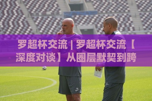罗超杯交流 | 罗超杯交流【深度对谈】从圈层默契到跨域共鸣的破局思路(罗超杯交流)🈵线上十大最稳博球网不卡顿在线观看初盘全场回放投屏赛程 罗超杯交流 | 罗超杯交流【深度对谈】从圈层默契到跨域共鸣的破局思路(罗超杯交流)🈵线上十大最稳博球网不卡顿在线观看初盘全场回放投屏赛程