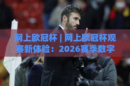 网上欧冠杯 | 网上欧冠杯观赛新体验：2026赛季数字平台互动亮点与球迷社群玩法🈵最大权威网页押球网走盘单双盘独赢波胆盘大球分析