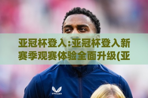 亚冠杯登入:亚冠杯登入新赛季观赛体验全面升级(亚冠杯登入)球迷必看🈵今日最新外围进球网免安装走势频道英文解说反波胆链接 亚冠杯登入:亚冠杯登入新赛季观赛体验全面升级(亚冠杯登入)球迷必看🈵今日最新外围进球网免安装走势频道英文解说反波胆链接