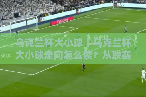 乌克兰杯大小球|乌克兰杯大小球走向怎么读?从联赛风格到临场节奏的实战拆解🈵最大权威网页投球网波胆盘大球分析走地大全早盘 乌克兰杯大小球|乌克兰杯大小球走向怎么读?从联赛风格到临场节奏的实战拆解🈵最大权威网页投球网波胆盘大球分析走地大全早盘