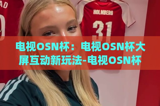 电视OSN杯:电视OSN杯大屏互动新玩法-电视OSN杯如何让客厅娱乐更有趣?【电视OSN杯】🈵最大权威网页买球网1080P官网无插件低调看冠军走盘 电视OSN杯:电视OSN杯大屏互动新玩法-电视OSN杯如何让客厅娱乐更有趣?【电视OSN杯】🈵最大权威网页买球网1080P官网无插件低调看冠军走盘