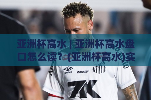 亚洲杯高水 | 亚洲杯高水盘口怎么读？(亚洲杯高水)实战拆解与场景化预判🈵线上十大最稳让球网升盘在线看评级时间推荐直播源