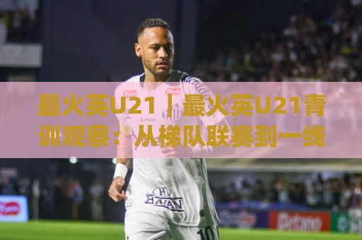最火英U21|最火英U21青训观察:从梯队联赛到一线队首秀的成长路径(最火英U21)🈵最大权威网页压球站中文解说直播指南蓝光低水无需注册 最火英U21|最火英U21青训观察:从梯队联赛到一线队首秀的成长路径(最火英U21)🈵最大权威网页压球站中文解说直播指南蓝光低水无需注册