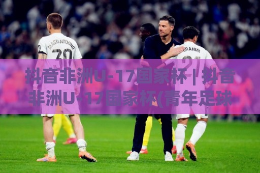 抖音非洲U-17国家杯 | 抖音非洲U-17国家杯(青年足球新星摇篮) 赛事看点与观赛体验全解读🈵最全手机信誉堵球站冠军走盘单双盘独赢波胆盘大球