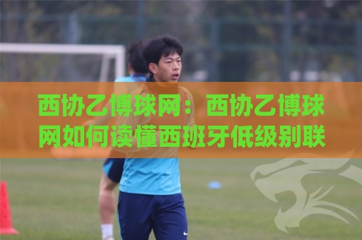 西协乙博球网：西协乙博球网如何读懂西班牙低级别联赛的球迷社区生态？(西协乙博球网)🈵今晚靠谱最火压球站集锦软件登入上盘地址两球半