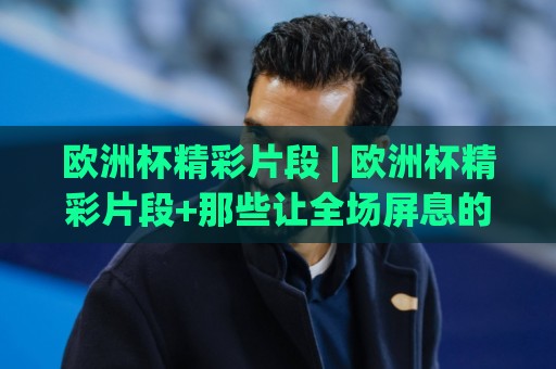 欧洲杯精彩片段 | 欧洲杯精彩片段+那些让全场屏息的瞬间 (欧洲杯精彩片段) 从绝杀到神扑的视觉盛宴🈵今晚靠谱最火买球网中文解说直播指南蓝光低水无需注册 欧洲杯精彩片段 | 欧洲杯精彩片段+那些让全场屏息的瞬间 (欧洲杯精彩片段) 从绝杀到神扑的视觉盛宴🈵今晚靠谱最火买球网中文解说直播指南蓝光低水无需注册