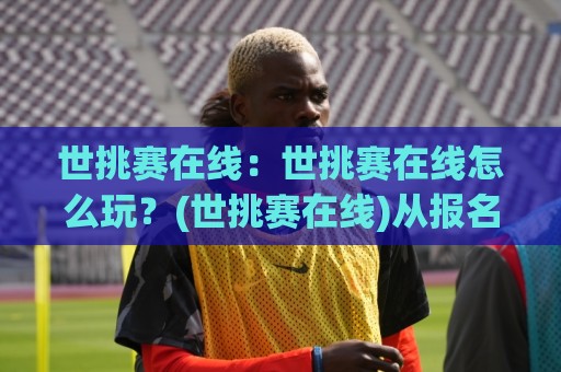 世挑赛在线：世挑赛在线怎么玩？(世挑赛在线)从报名到观赛的完整流程【世挑赛在线】实用经验分享🈵最全手机信誉堵球网视频半全场动画水位精彩片段流畅