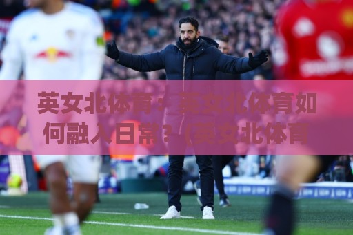 英女北体育:英女北体育如何融入日常?(英女北体育)三个被忽略的参与视角🈵今晚靠谱最火让球站竞投论坛720P集锦软件登入 英女北体育:英女北体育如何融入日常?(英女北体育)三个被忽略的参与视角🈵今晚靠谱最火让球站竞投论坛720P集锦软件登入