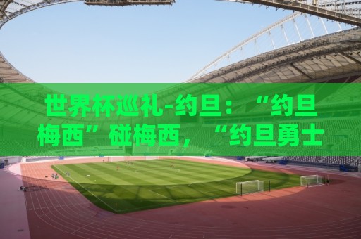 世界杯巡礼-约旦:“约旦梅西”碰梅西,“约旦勇士”不想被凑数 世界杯巡礼-约旦:“约旦梅西”碰梅西,“约旦勇士”不想被凑数