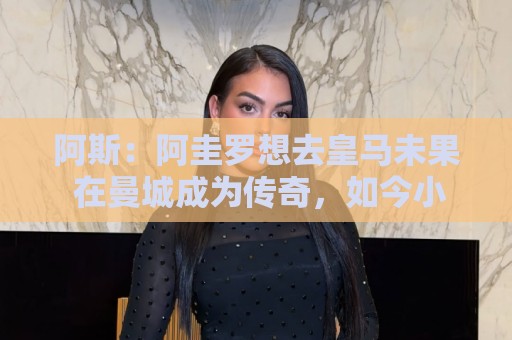 阿斯:阿圭罗想去皇马未果 在曼城成为传奇,如今小蜘蛛处境相似 阿斯:阿圭罗想去皇马未果 在曼城成为传奇,如今小蜘蛛处境相似
