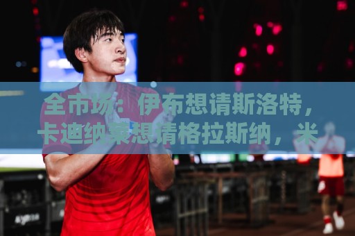 全市场:伊布想请斯洛特,卡迪纳莱想请格拉斯纳,米兰选帅陷僵局 全市场:伊布想请斯洛特,卡迪纳莱想请格拉斯纳,米兰选帅陷僵局