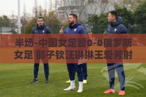 半场-中国女足暂0-0俄罗斯女足 邵子钦汪琳琳王爱芳射门打高 半场-中国女足暂0-0俄罗斯女足 邵子钦汪琳琳王爱芳射门打高