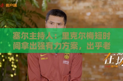 塞尔主持人:里克尔梅短时间拿出强有力方案,出乎老佛爷团队预料 塞尔主持人:里克尔梅短时间拿出强有力方案,出乎老佛爷团队预料