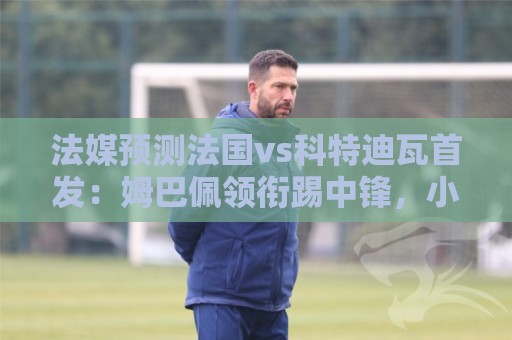 法媒预测法国vs科特迪瓦首发：姆巴佩领衔踢中锋，小图拉姆左边锋