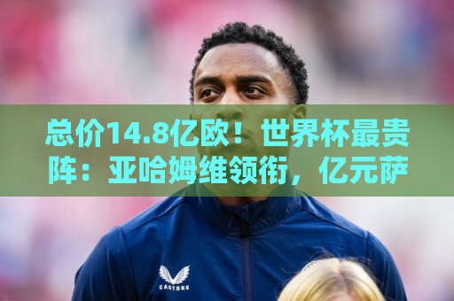 总价14.8亿欧!世界杯最贵阵:亚哈姆维领衔,亿元萨利巴坐镇后防 总价14.8亿欧!世界杯最贵阵:亚哈姆维领衔,亿元萨利巴坐镇后防