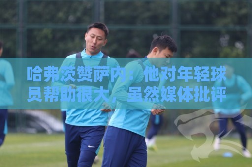 哈弗茨赞萨内：他对年轻球员帮助很大，虽然媒体批评他但他是顶级
