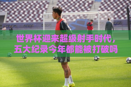 世界杯迎来超级射手时代，五大纪录今年都能被打破吗？