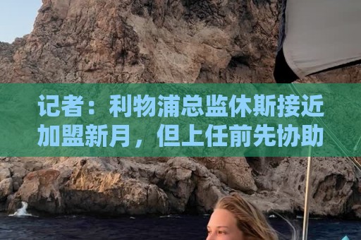 记者：利物浦总监休斯接近加盟新月，但上任前先协助红军完成夏窗