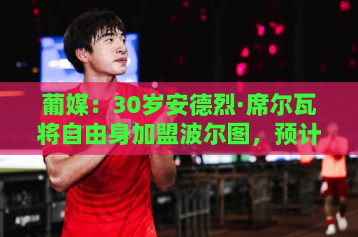 葡媒：30岁安德烈·席尔瓦将自由身加盟波尔图，预计签约两年