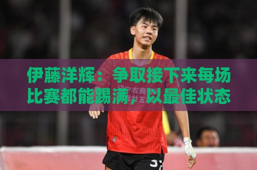 伊藤洋辉:争取接下来每场比赛都能踢满,以最佳状态迎接世界杯 伊藤洋辉:争取接下来每场比赛都能踢满,以最佳状态迎接世界杯