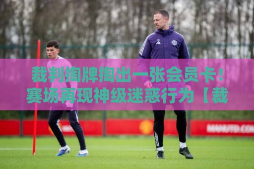 裁判掏牌掏出一张会员卡！赛场再现神级迷惑行为【裁判掏牌掏出一张会员卡】