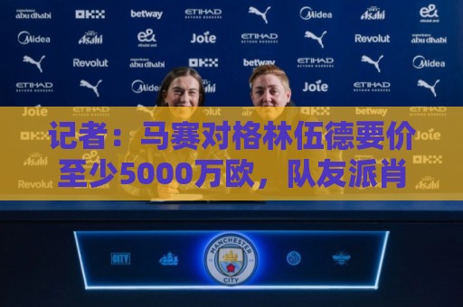 记者：马赛对格林伍德要价至少5000万欧，队友派肖也被推荐至罗马
