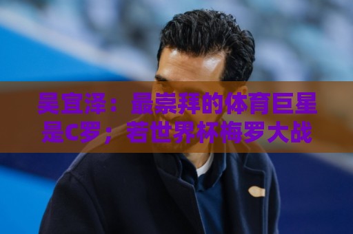 吴宜泽:最崇拜的体育巨星是C罗;若世界杯梅罗大战一定会看直播 吴宜泽:最崇拜的体育巨星是C罗;若世界杯梅罗大战一定会看直播