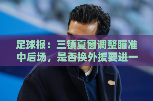 足球报:三镇夏窗调整瞄准中后场,是否换外援要进一步讨论 足球报:三镇夏窗调整瞄准中后场,是否换外援要进一步讨论