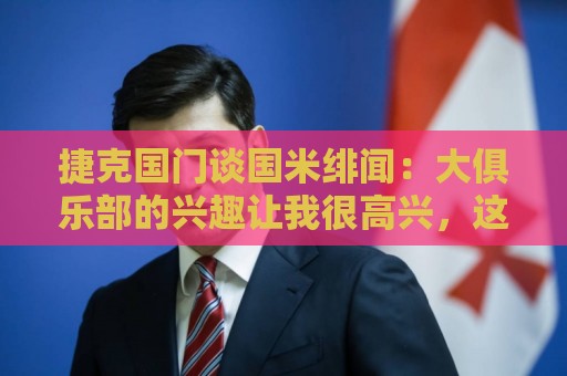 捷克国门谈国米绯闻:大俱乐部的兴趣让我很高兴,这是对我的奖励 捷克国门谈国米绯闻:大俱乐部的兴趣让我很高兴,这是对我的奖励