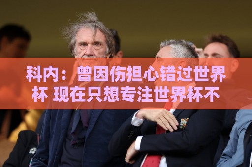 科内:曾因伤担心错过世界杯 现在只想专注世界杯不去想转会 科内:曾因伤担心错过世界杯 现在只想专注世界杯不去想转会