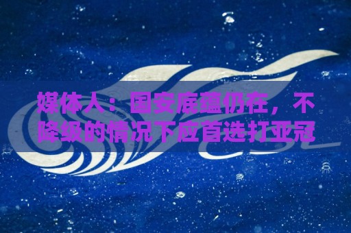 媒体人:国安底蕴仍在,不降级的情况下应首选打亚冠 媒体人:国安底蕴仍在,不降级的情况下应首选打亚冠